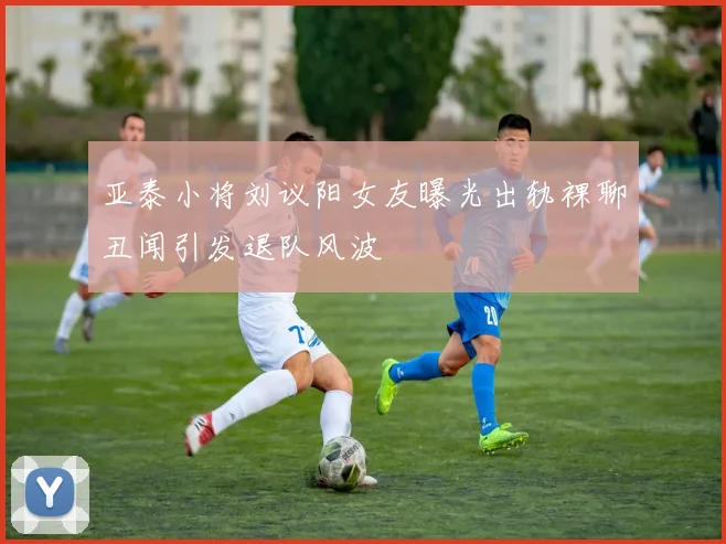 亚泰小将刘议阳女友曝光出轨裸聊丑闻引发退队风波