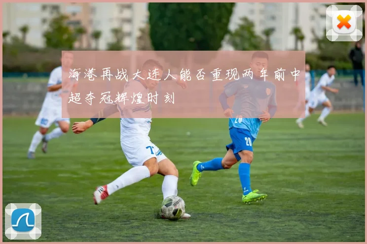 海港再战大连人能否重现两年前中超夺冠辉煌时刻