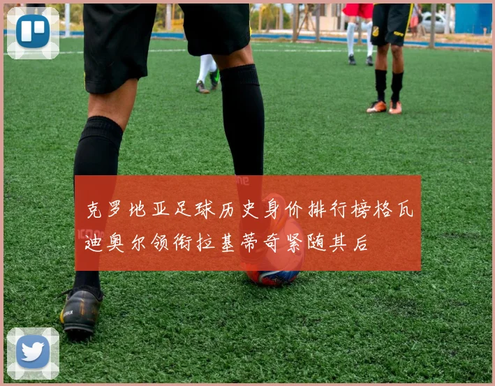 克罗地亚足球历史身价排行榜格瓦迪奥尔领衔拉基蒂奇紧随其后