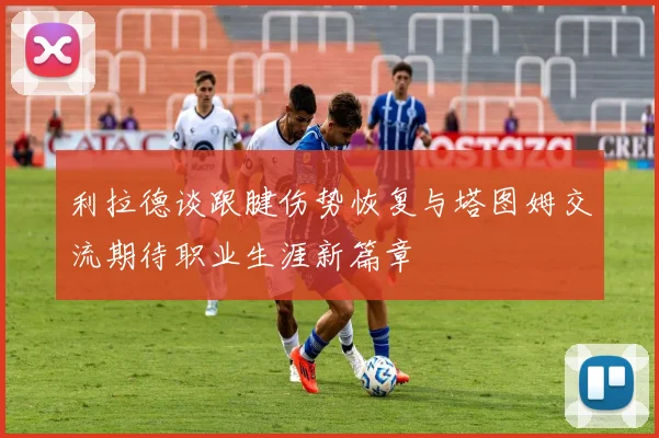 利拉德谈跟腱伤势恢复与塔图姆交流期待职业生涯新篇章