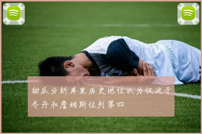 甜瓜分析库里历史地位认为仅次于乔丹和詹姆斯位列第四