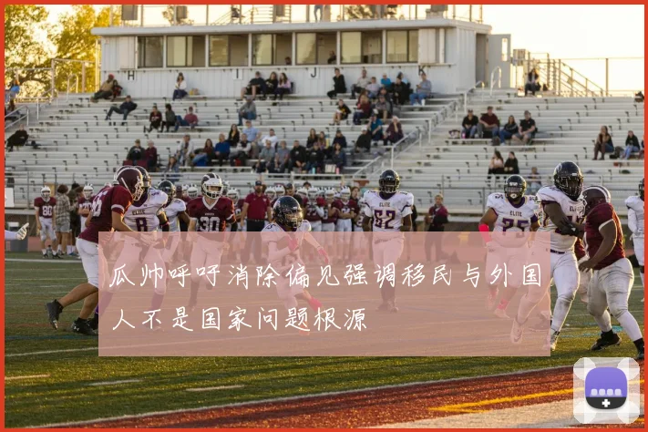 瓜帅呼吁消除偏见强调移民与外国人不是国家问题根源