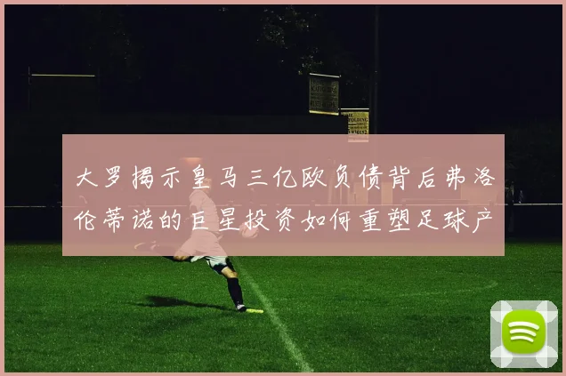 大罗揭示皇马三亿欧负债背后弗洛伦蒂诺的巨星投资如何重塑足球产业