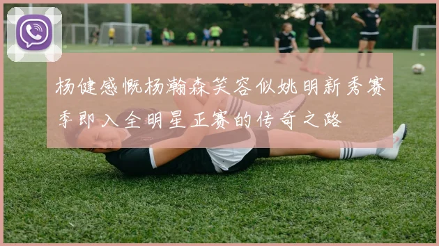 杨健感慨杨瀚森笑容似姚明新秀赛季即入全明星正赛的传奇之路