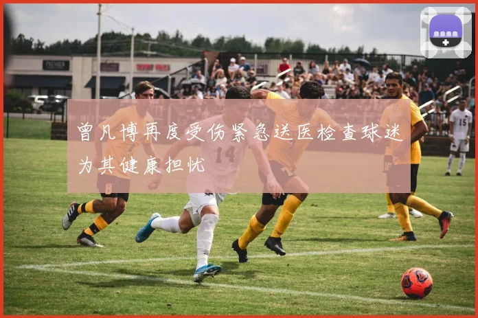 曾凡博再度受伤紧急送医检查球迷为其健康担忧
