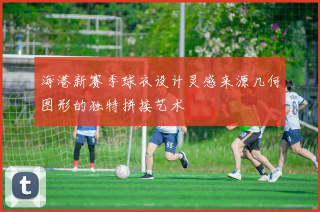 海港新赛季球衣设计灵感来源几何图形的独特拼接艺术
