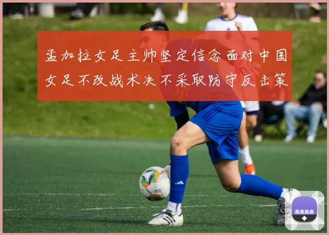 孟加拉女足主帅坚定信念面对中国女足不改战术决不采取防守反击策略