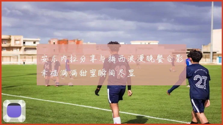 安东内拉分享与梅西浪漫晚餐合影幸福满满甜蜜瞬间尽显