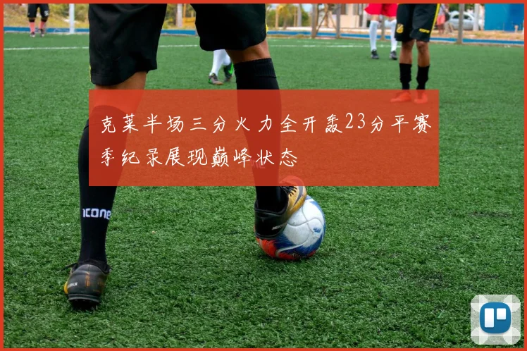 克莱半场三分火力全开轰23分平赛季纪录展现巅峰状态