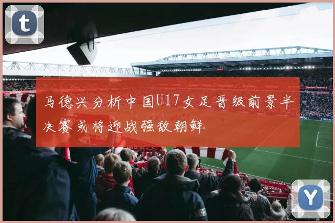 马德兴分析中国U17女足晋级前景半决赛或将迎战强敌朝鲜