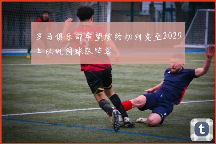 罗马俱乐部希望续约切利克至2029年以巩固球队阵容