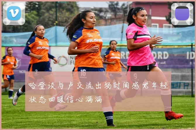 哈登谈与卢交流出场时间感觉年轻状态回暖信心满满