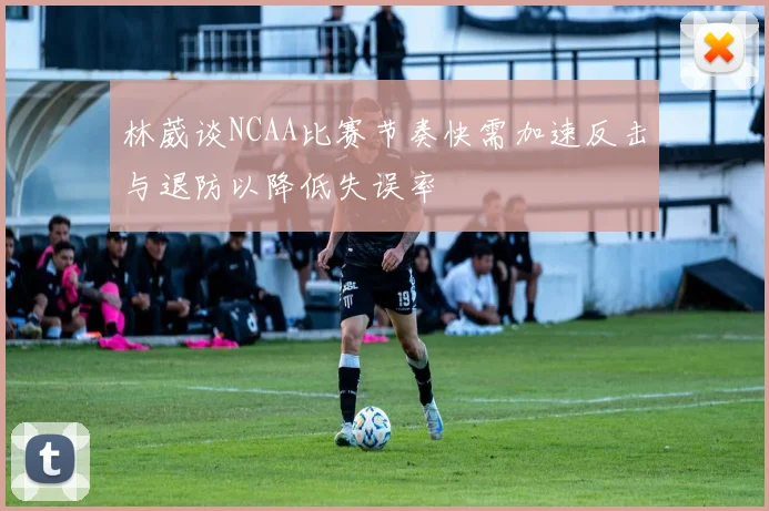 林葳谈NCAA比赛节奏快需加速反击与退防以降低失误率