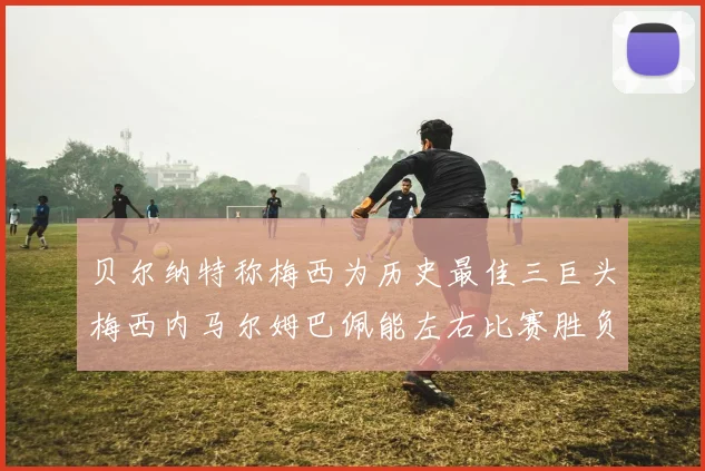 贝尔纳特称梅西为历史最佳三巨头梅西内马尔姆巴佩能左右比赛胜负