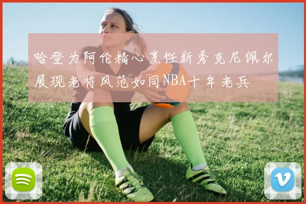 哈登为阿伦精心烹饪新秀克尼佩尔展现老将风范如同NBA十年老兵