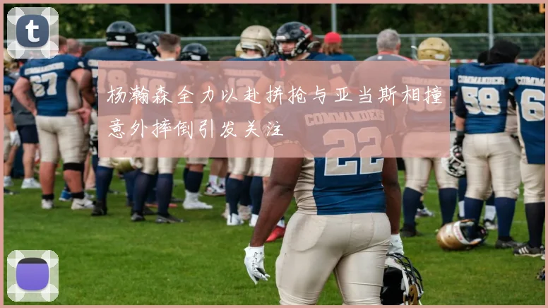 杨瀚森全力以赴拼抢与亚当斯相撞意外摔倒引发关注