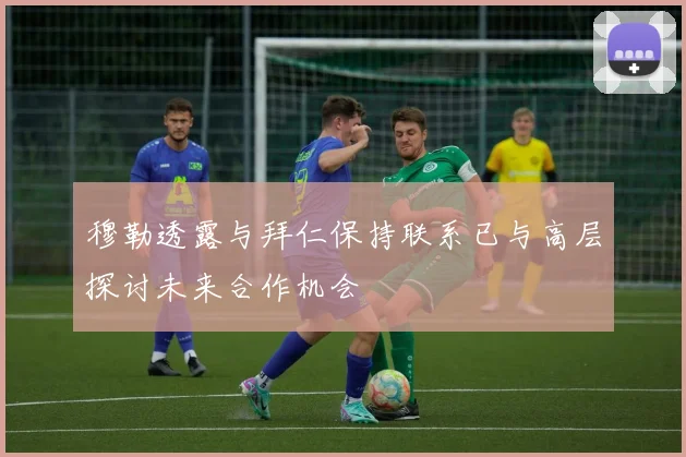 穆勒透露与拜仁保持联系已与高层探讨未来合作机会