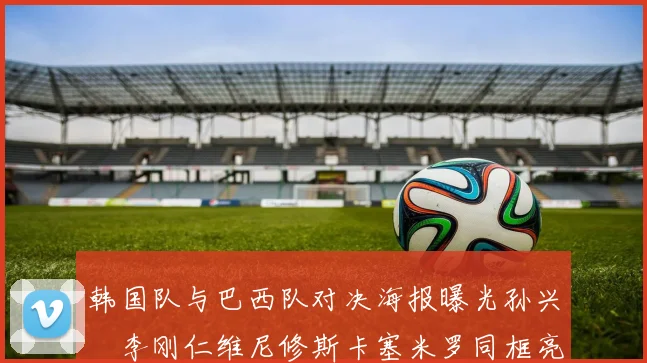 韩国队与巴西队对决海报曝光孙兴慜李刚仁维尼修斯卡塞米罗同框亮相