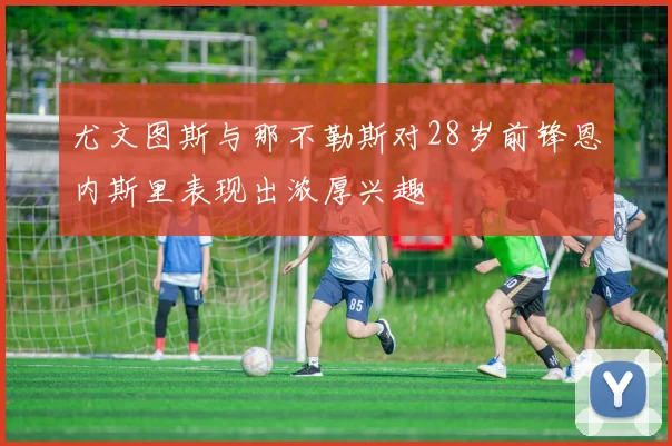 尤文图斯与那不勒斯对28岁前锋恩内斯里表现出浓厚兴趣