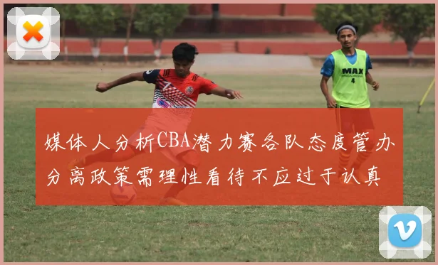 媒体人分析CBA潜力赛各队态度管办分离政策需理性看待不应过于认真