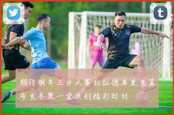 期待明年三分大赛利拉德库里克莱布克齐聚一堂共创精彩时刻
