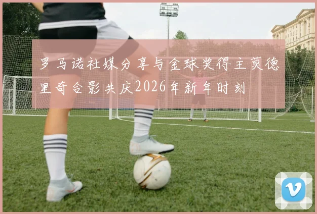 罗马诺社媒分享与金球奖得主莫德里奇合影共庆2026年新年时刻