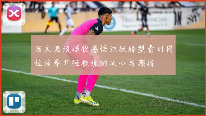 吕文君谈退役感悟积极转型青训岗位培养年轻教练的决心与期待