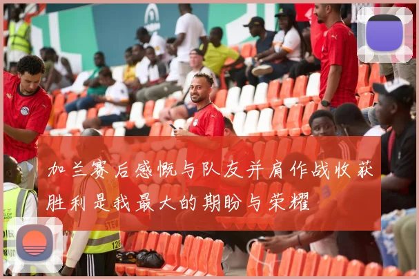 加兰赛后感慨与队友并肩作战收获胜利是我最大的期盼与荣耀
