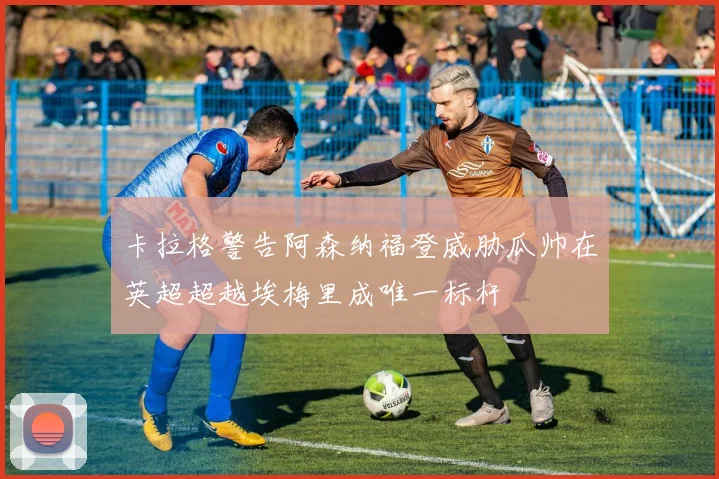 卡拉格警告阿森纳福登威胁瓜帅在英超超越埃梅里成唯一标杆