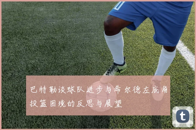 巴特勒谈球队进步与希尔德左底角投篮困境的反思与展望