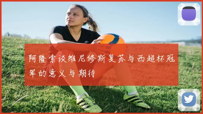 阿隆索谈维尼修斯复苏与西超杯冠军的意义与期待