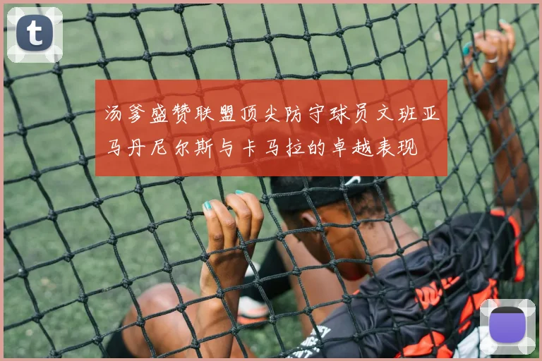 汤爹盛赞联盟顶尖防守球员文班亚马丹尼尔斯与卡马拉的卓越表现