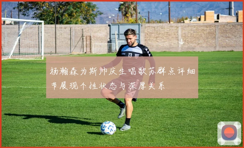 杨瀚森为斯帅庆生唱歌苏群点评细节展现个性状态与深厚关系