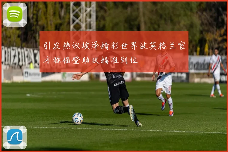 引发热议埃泽精彩世界波英格兰官方称福登助攻精准到位
