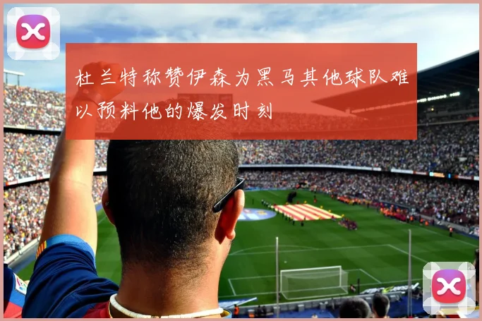 杜兰特称赞伊森为黑马其他球队难以预料他的爆发时刻