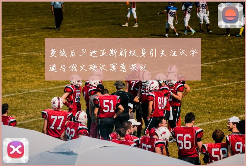 曼城后卫迪亚斯新纹身引关注汉字道与俄文硬汉寓意深刻