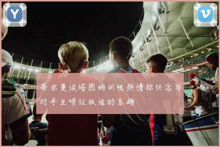 蒂尔曼谈塔图姆训练热情称怀念与对手互喷垃圾话的乐趣