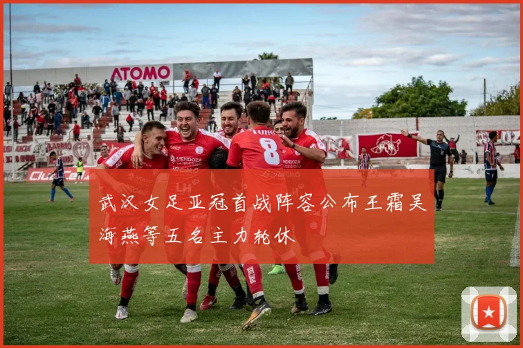 武汉女足亚冠首战阵容公布王霜吴海燕等五名主力轮休