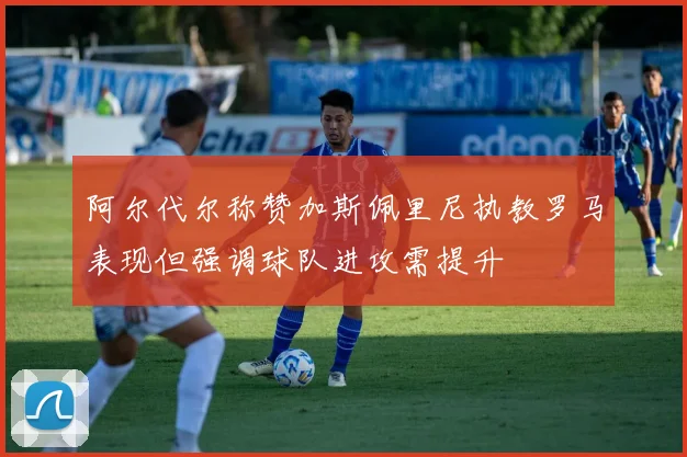 阿尔代尔称赞加斯佩里尼执教罗马表现但强调球队进攻需提升